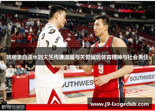 姚明亲自送水到灾区传递温暖与关爱展现体育精神与社会责任