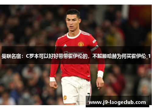 曼联名宿：C罗本可以好好带带霍伊伦的，不解滕哈赫为何买霍伊伦_1
