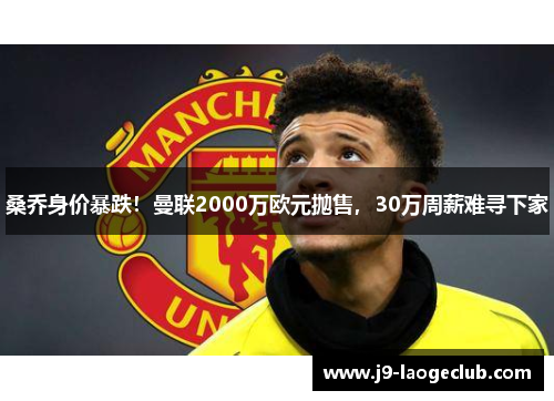 桑乔身价暴跌！曼联2000万欧元抛售，30万周薪难寻下家